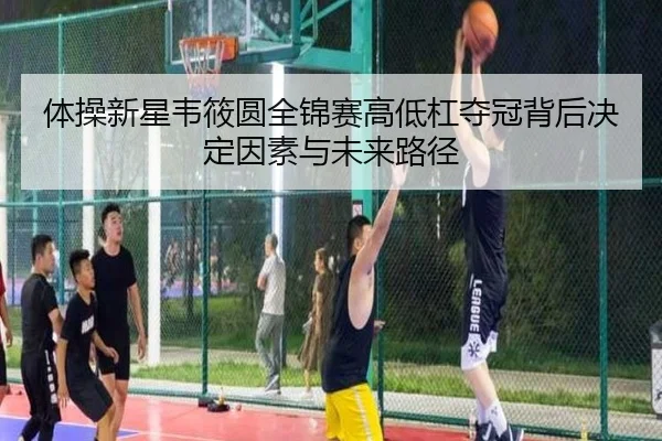 体操新星韦筱圆全锦赛高低杠夺冠背后决定因素与未来路径